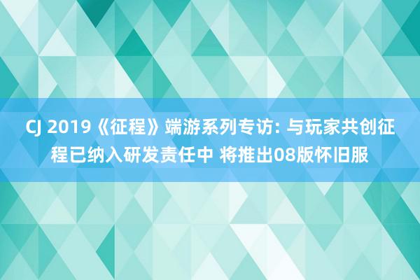 CJ 2019《征程》端游系列专访: 与玩家共创征程已纳入研发责任中 将推出08版怀旧服
